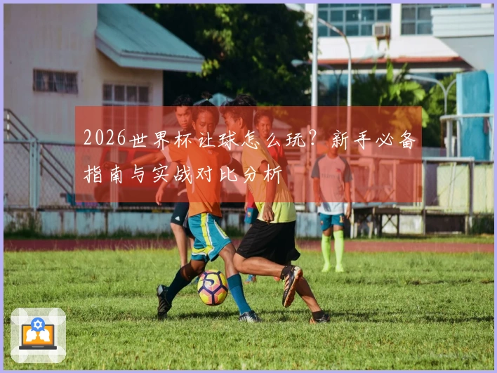 2026世界杯让球怎么玩？新手必备指南与实战对比分析