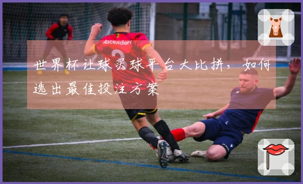 世界杯让球买球平台大比拼，如何选出最佳投注方案